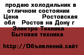 продаю холодильник в отличном состоянии › Цена ­ 6 000 - Ростовская обл., Ростов-на-Дону г. Электро-Техника » Бытовая техника   